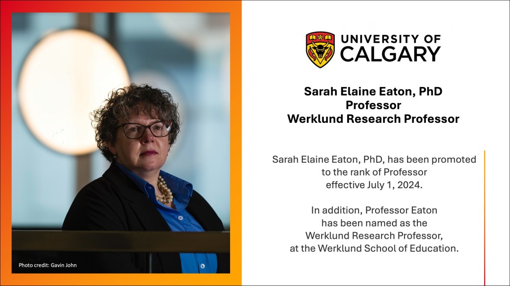 AltText: An announcement postcard. On the left is a photo of a woman with curly hair wearing glasses, a blue shirt, a black jacket and a pearl necklace. The are is an abstract background and the photo is framed in red and orange. On the right is the University of Calgary logo and black text that reads: Sarah Elaine Eaton, PhD, Professor, Werklund Research Professor. Sarah Elaine Eaton, PhD, has been promoted to the rank of Professor effective July 1, 2024.

In addition, Professor Eaton has been named as the Werklund Research Professor, at the Werklund School of Education.